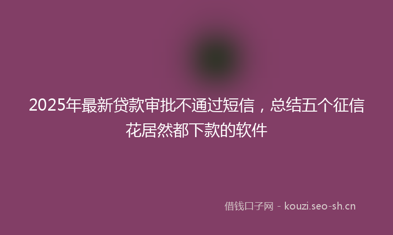 2025年最新贷款审批不通过短信，总结五个征信花居然都下款的软件