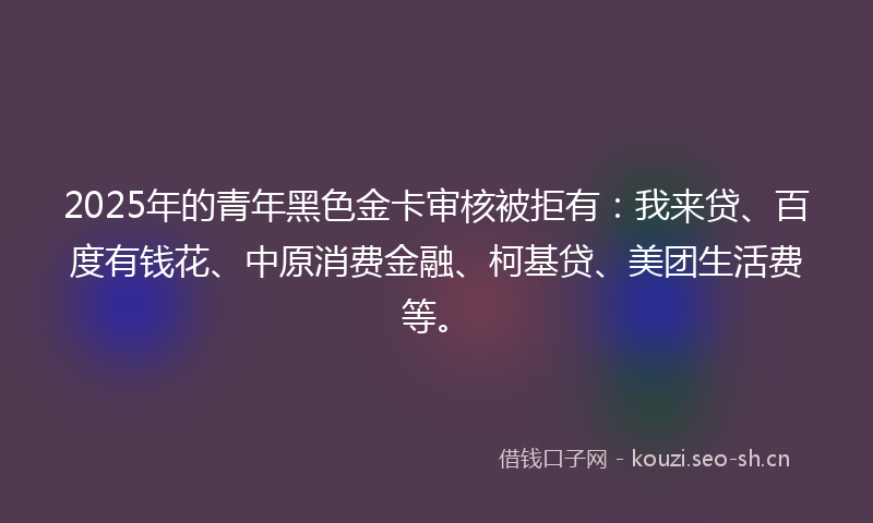 2025年的青年黑色金卡审核被拒有：我来贷、百度有钱花、中原消费金融、柯基贷、美团生活费等。