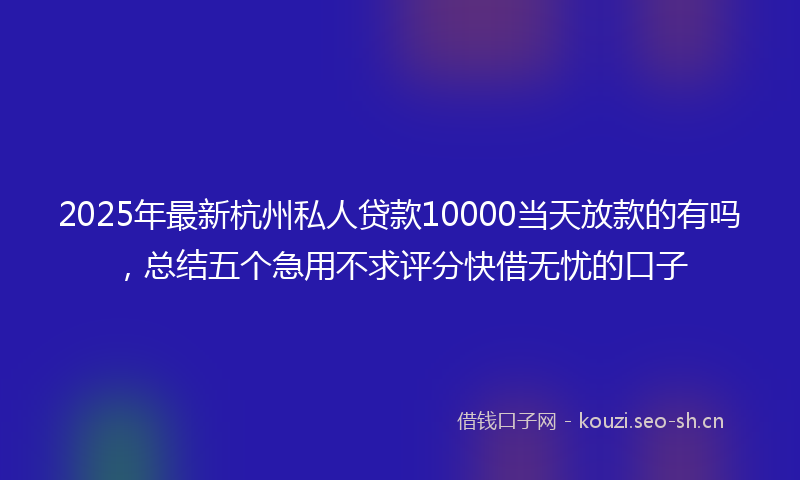 2025年最新杭州私人贷款10000当天放款的有吗，总结五个急用不求评分快借无忧的口子