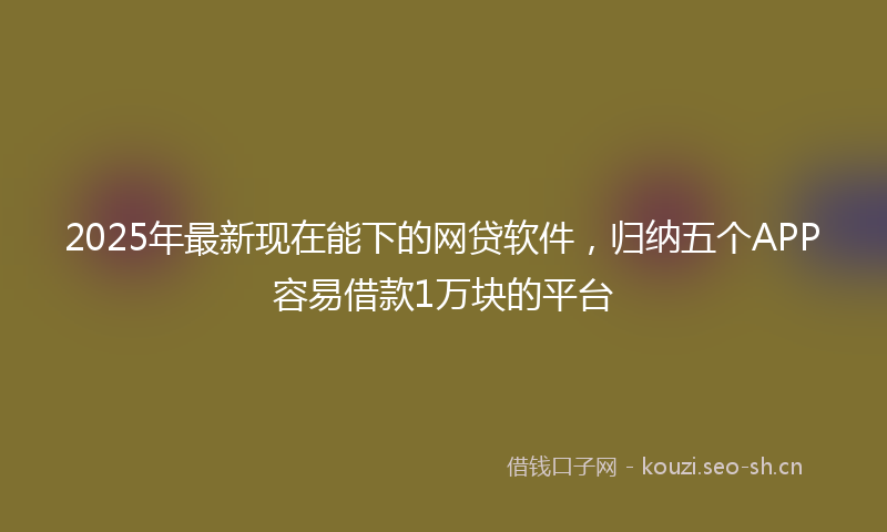 2025年最新现在能下的网贷软件，归纳五个APP容易借款1万块的平台