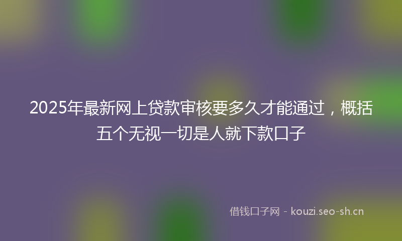 2025年最新网上贷款审核要多久才能通过，概括五个无视一切是人就下款口子