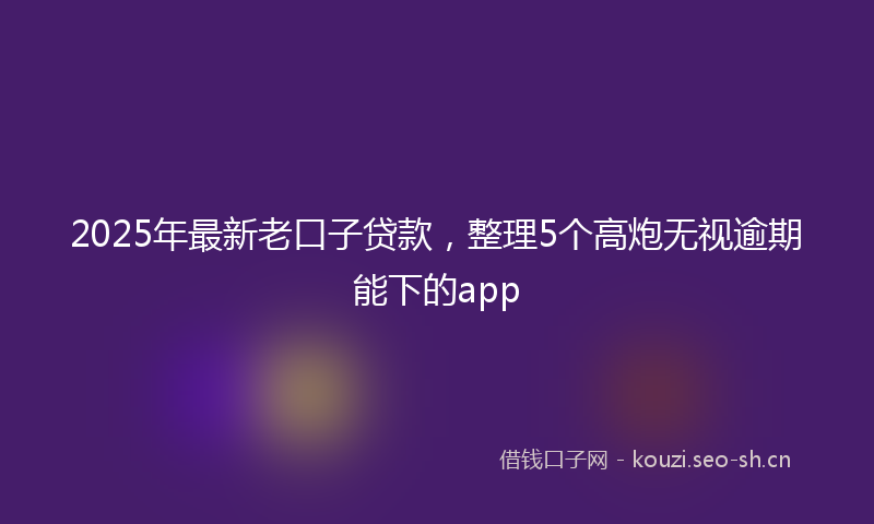 2025年最新老口子贷款，整理5个高炮无视逾期能下的app