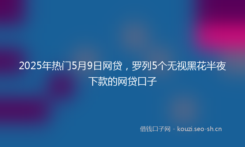 2025年热门5月9日网贷，罗列5个无视黑花半夜下款的网贷口子