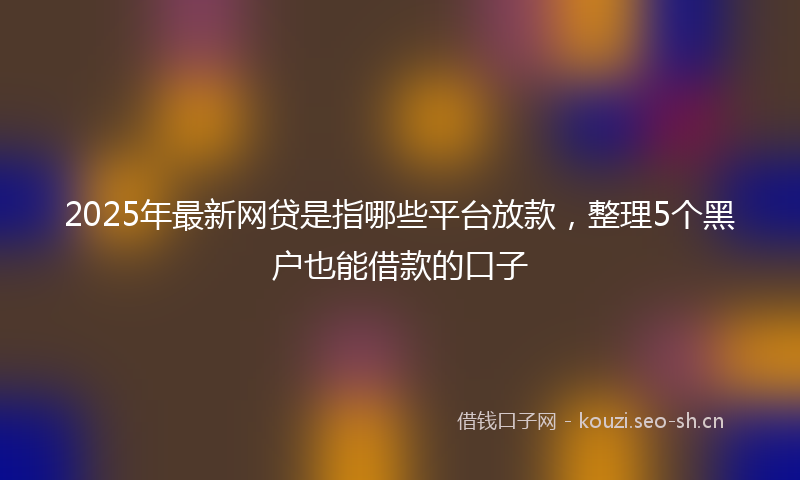 2025年最新网贷是指哪些平台放款，整理5个黑户也能借款的口子