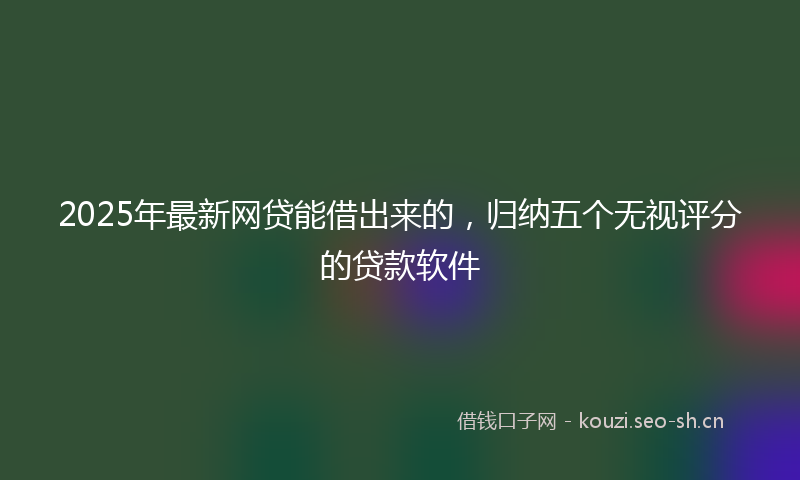 2025年最新网贷能借出来的，归纳五个无视评分的贷款软件