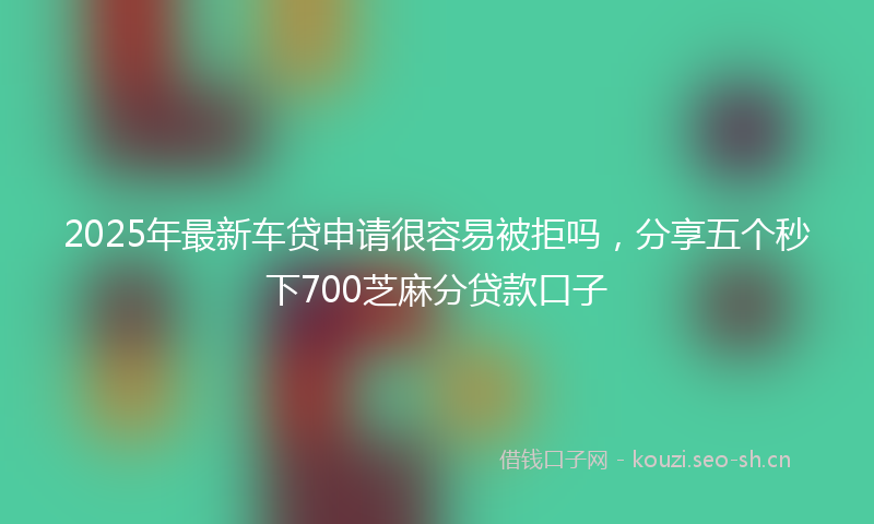 2025年最新车贷申请很容易被拒吗，分享五个秒下700芝麻分贷款口子