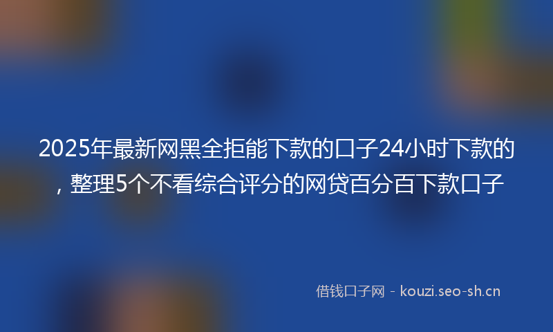 2025年最新网黑全拒能下款的口子24小时下款的，整理5个不看综合评分的网贷百分百下款口子