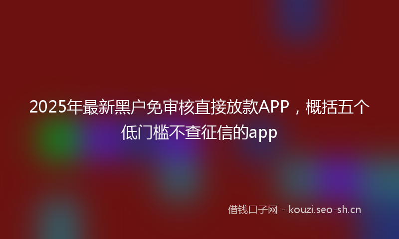 2025年最新黑户免审核直接放款APP，概括五个低门槛不查征信的app