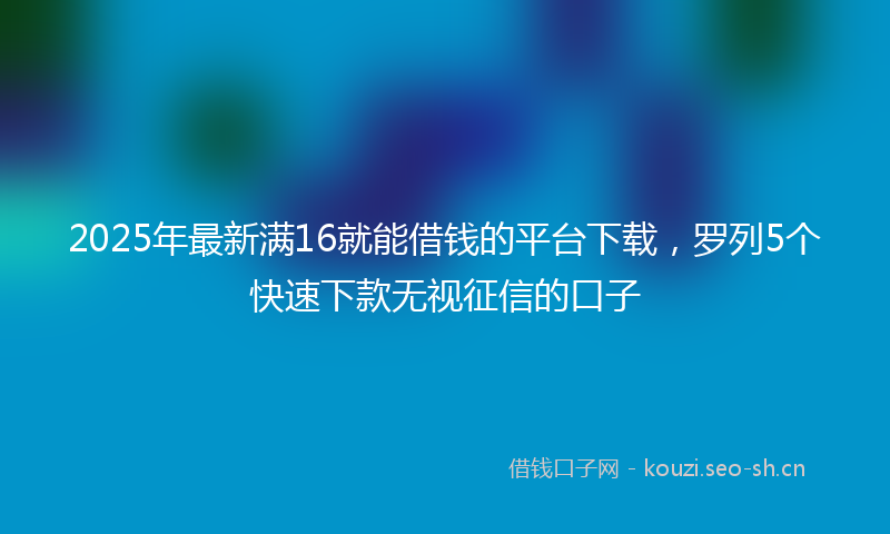 2025年最新满16就能借钱的平台下载，罗列5个快速下款无视征信的口子