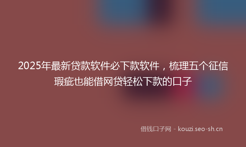 2025年最新贷款软件必下款软件，梳理五个征信瑕疵也能借网贷轻松下款的口子