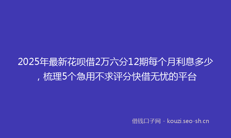 2025年最新花呗借2万六分12期每个月利息多少，梳理5个急用不求评分快借无忧的平台