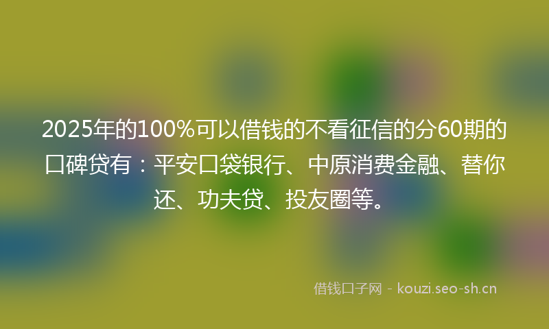 2025年的100%可以借钱的不看征信的分60期的口碑贷有：平安口袋银行、中原消费金融、替你还、功夫贷、投友圈等。