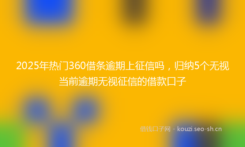 2025年热门360借条逾期上征信吗，归纳5个无视当前逾期无视征信的借款口子