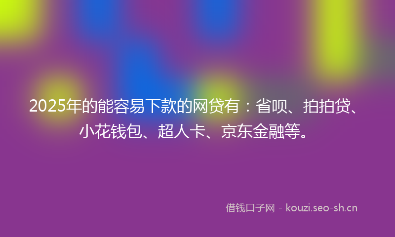 2025年的能容易下款的网贷有：省呗、拍拍贷、小花钱包、超人卡、京东金融等。