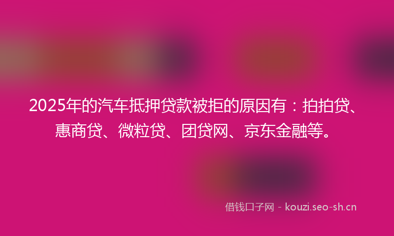2025年的汽车抵押贷款被拒的原因有：拍拍贷、惠商贷、微粒贷、团贷网、京东金融等。