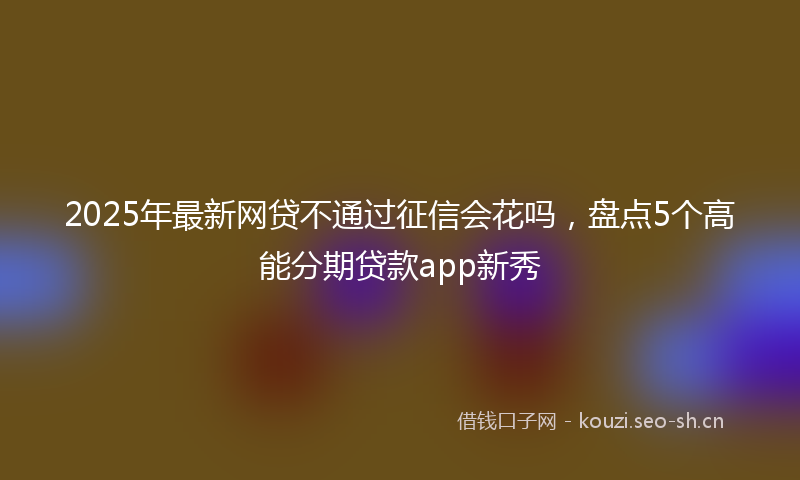 2025年最新网贷不通过征信会花吗，盘点5个高能分期贷款app新秀