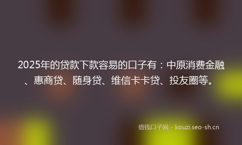2025年的贷款下款容易的口子有：中原消费金融、惠商贷、随身贷、维信卡卡贷、投友圈等。