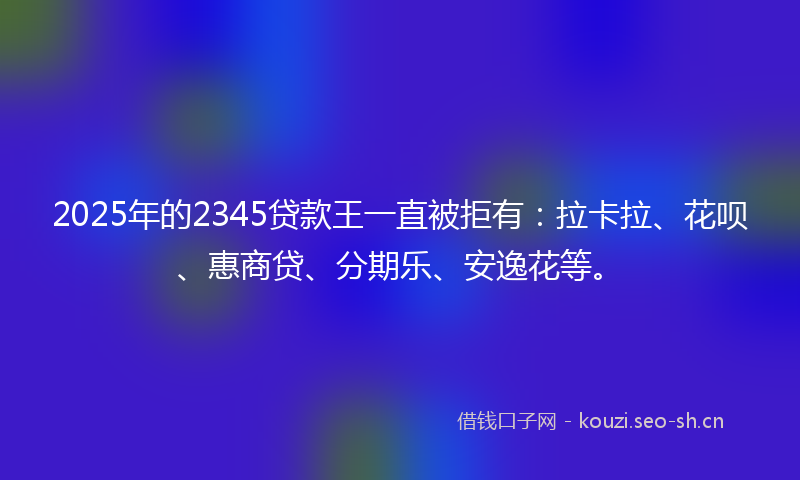 2025年的2345贷款王一直被拒有：拉卡拉、花呗、惠商贷、分期乐、安逸花等。