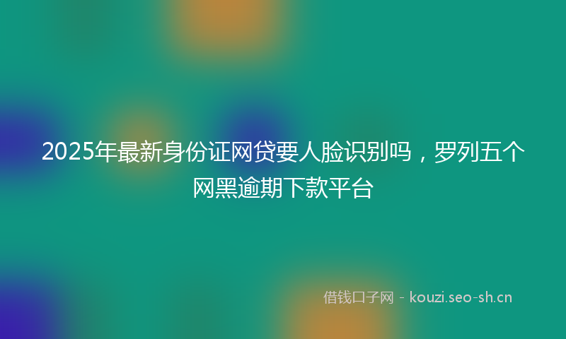 2025年最新身份证网贷要人脸识别吗，罗列五个网黑逾期下款平台