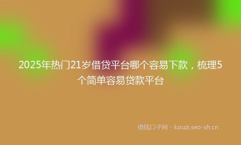 2025年热门21岁借贷平台哪个容易下款，梳理5个简单容易贷款平台