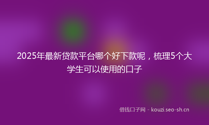 2025年最新贷款平台哪个好下款呢，梳理5个大学生可以使用的口子