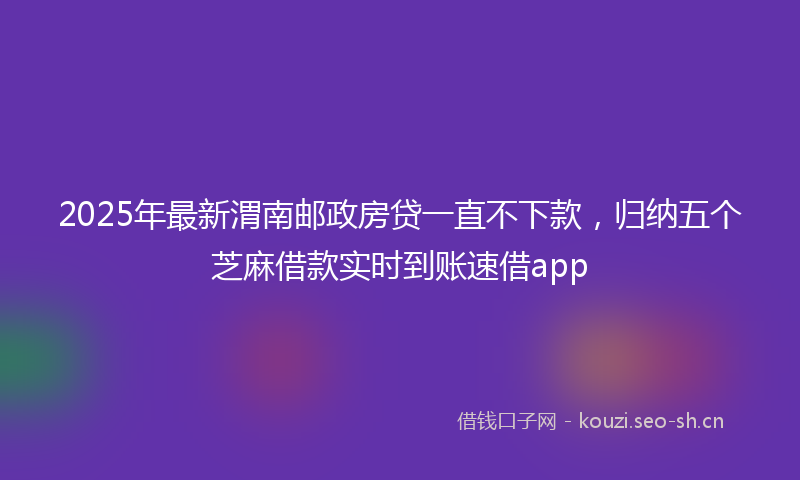 2025年最新渭南邮政房贷一直不下款，归纳五个芝麻借款实时到账速借app