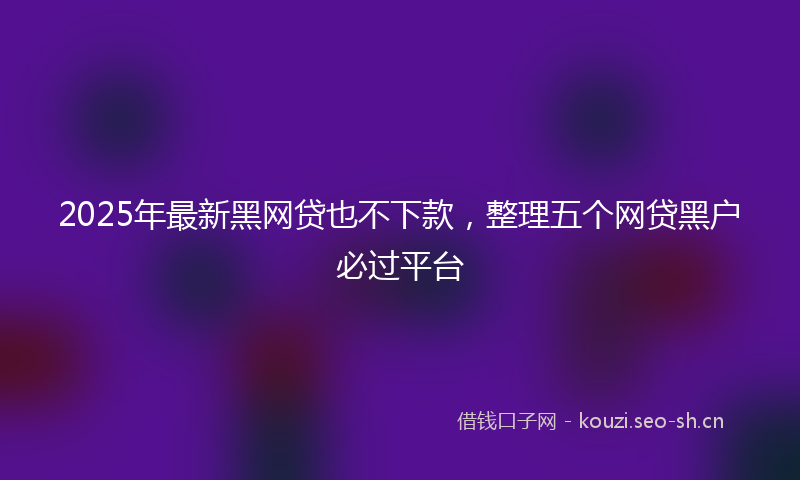 2025年最新黑网贷也不下款，整理五个网贷黑户必过平台