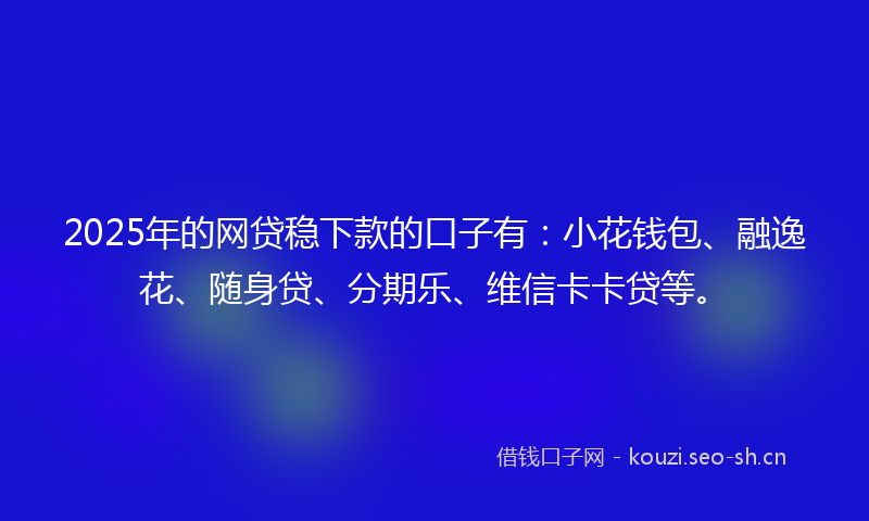 2025年的网贷稳下款的口子有：小花钱包、融逸花、随身贷、分期乐、维信卡卡贷等。