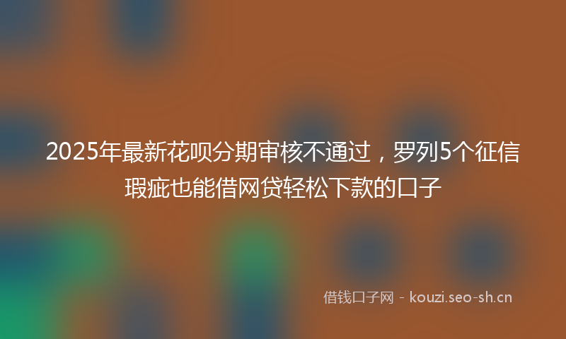 2025年最新花呗分期审核不通过，罗列5个征信瑕疵也能借网贷轻松下款的口子