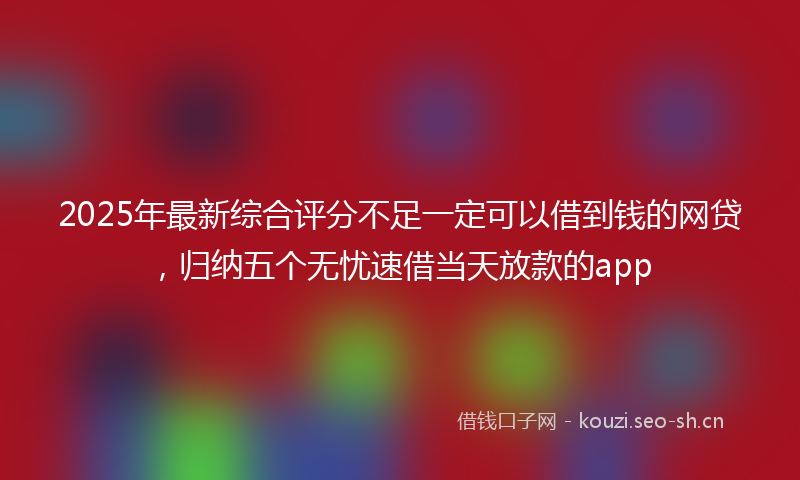 2025年最新综合评分不足一定可以借到钱的网贷，归纳五个无忧速借当天放款的app
