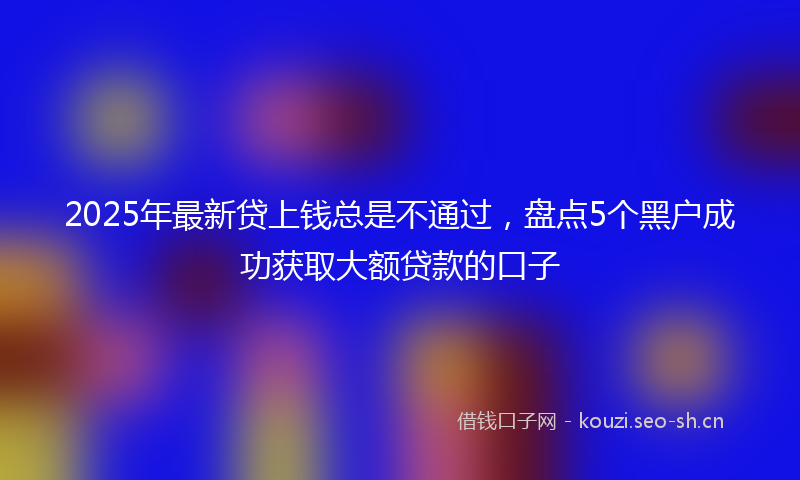2025年最新贷上钱总是不通过，盘点5个黑户成功获取大额贷款的口子