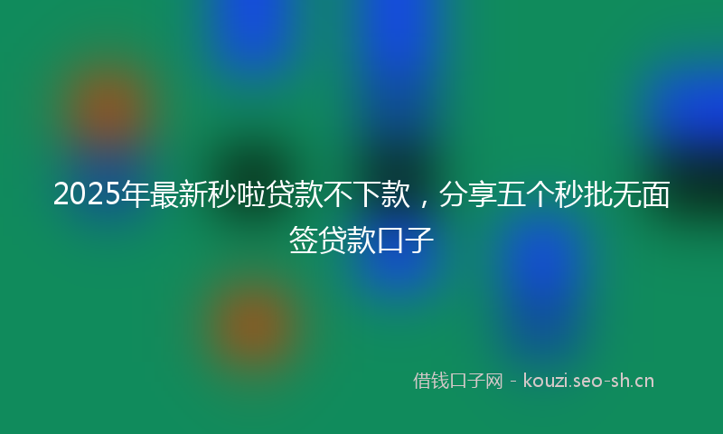 2025年最新秒啦贷款不下款，分享五个秒批无面签贷款口子