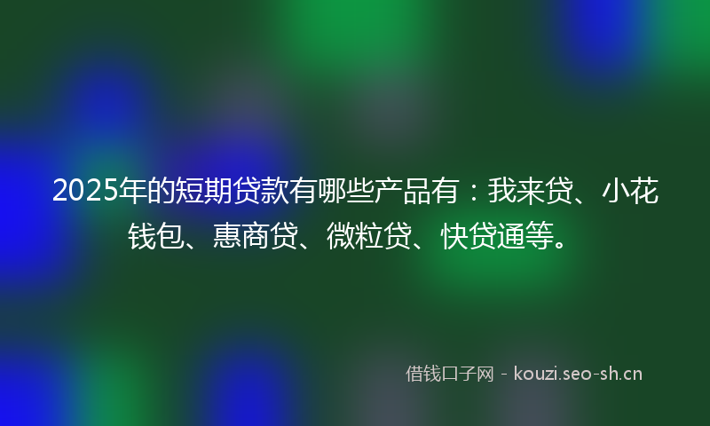 2025年的短期贷款有哪些产品有：我来贷、小花钱包、惠商贷、微粒贷、快贷通等。
