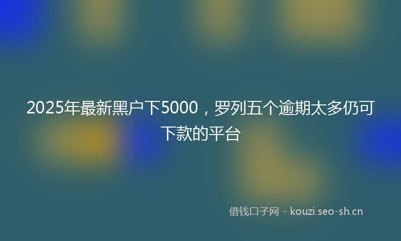 2025年最新黑户下5000，罗列五个逾期太多仍可下款的平台