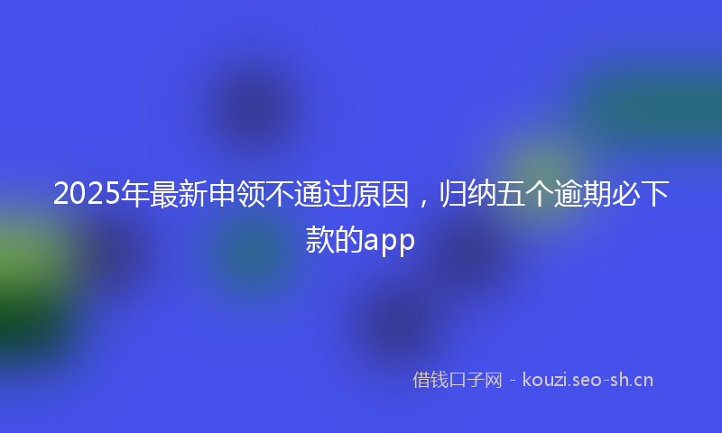2025年最新申领不通过原因，归纳五个逾期必下款的app
