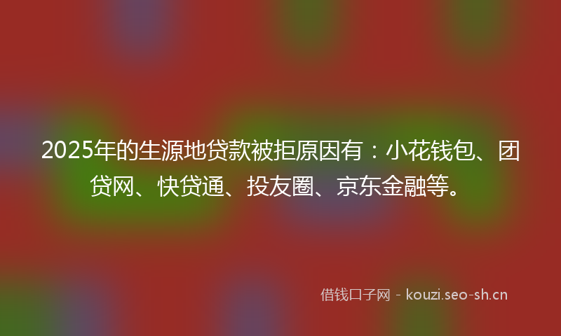 2025年的生源地贷款被拒原因有：小花钱包、团贷网、快贷通、投友圈、京东金融等。