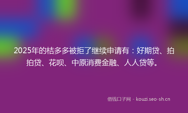 2025年的桔多多被拒了继续申请有：好期贷、拍拍贷、花呗、中原消费金融、人人贷等。
