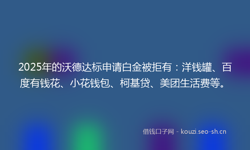 2025年的沃德达标申请白金被拒有：洋钱罐、百度有钱花、小花钱包、柯基贷、美团生活费等。