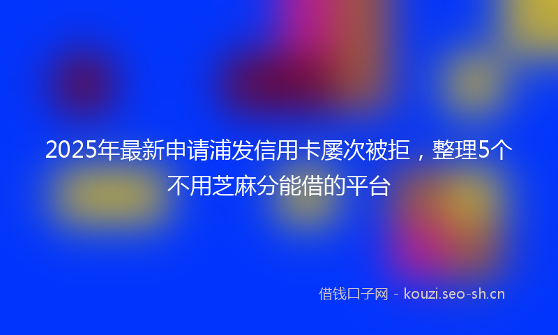 2025年最新申请浦发信用卡屡次被拒，整理5个不用芝麻分能借的平台