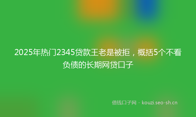 2025年热门2345贷款王老是被拒，概括5个不看负债的长期网贷口子