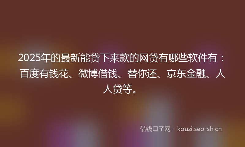 2025年的最新能贷下来款的网贷有哪些软件有：百度有钱花、微博借钱、替你还、京东金融、人人贷等。