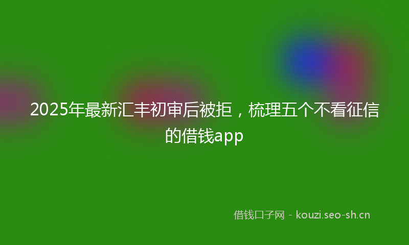2025年最新汇丰初审后被拒，梳理五个不看征信的借钱app