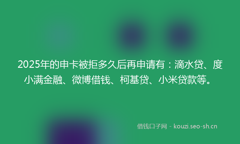 2025年的申卡被拒多久后再申请有：滴水贷、度小满金融、微博借钱、柯基贷、小米贷款等。