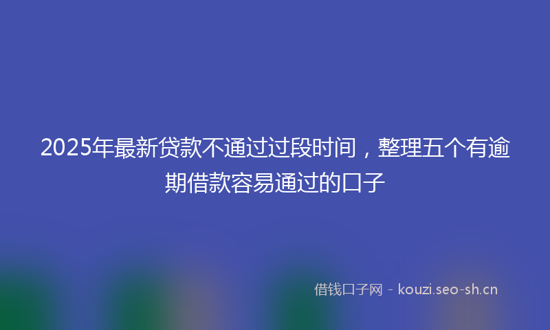 2025年最新贷款不通过过段时间，整理五个有逾期借款容易通过的口子