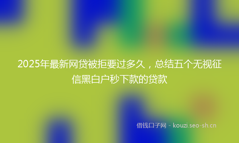 2025年最新网贷被拒要过多久，总结五个无视征信黑白户秒下款的贷款