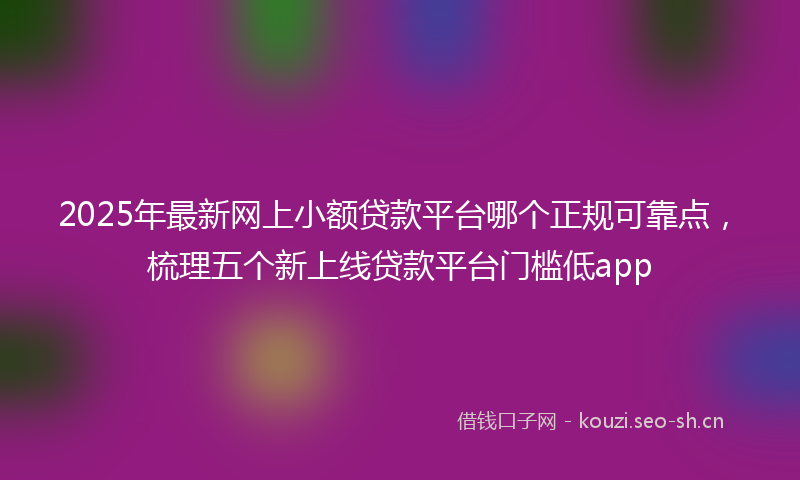 2025年最新网上小额贷款平台哪个正规可靠点，梳理五个新上线贷款平台门槛低app