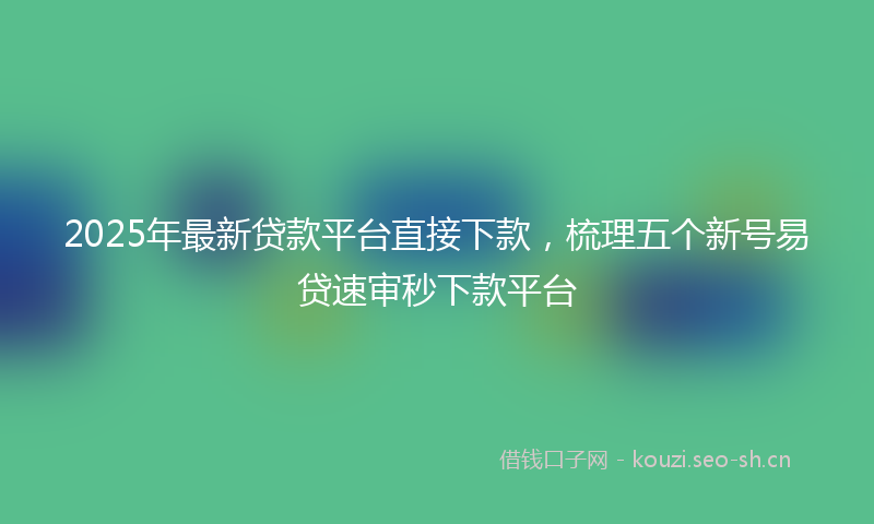 2025年最新贷款平台直接下款，梳理五个新号易贷速审秒下款平台