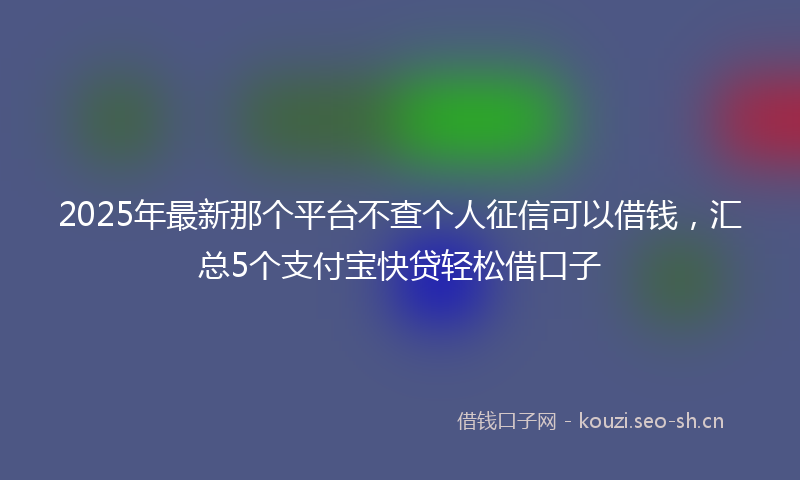 2025年最新那个平台不查个人征信可以借钱，汇总5个支付宝快贷轻松借口子