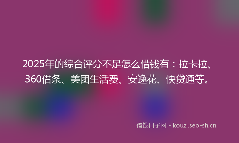 2025年的综合评分不足怎么借钱有：拉卡拉、360借条、美团生活费、安逸花、快贷通等。