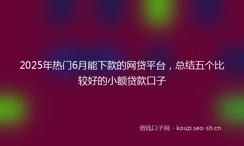 2025年热门6月能下款的网贷平台，总结五个比较好的小额贷款口子
